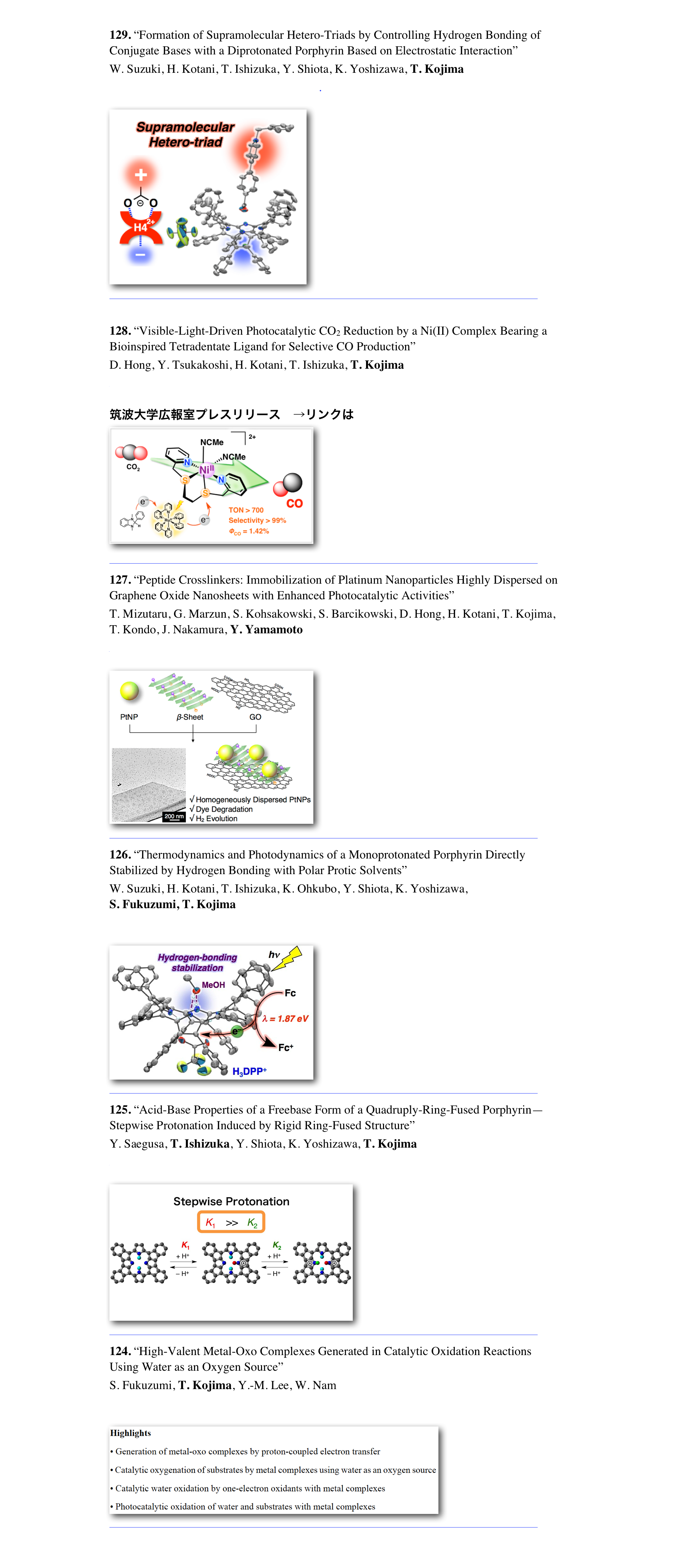 129. “Formation of Supramolecular Hetero-Triads by Controlling Hydrogen Bonding of Conjugate Bases with a Diprotonated Porphyrin Based on Electrostatic Interaction” 
W. Suzuki, H. Kotani, T. Ishizuka, Y. Shiota, K. Yoshizawa, T. Kojima
Chem. Commun. 2017, 53(47), 6359–6362.

￼
　　　　　　　　　　　　　　　　　　　　　　　　　　　　　　　　　　　

128. “Visible-Light-Driven Photocatalytic CO2 Reduction by a Ni(II) Complex Bearing a Bioinspired Tetradentate Ligand for Selective CO Production” 
D. Hong, Y. Tsukakoshi, H. Kotani, T. Ishizuka, T. Kojima
J. Am. Chem. Soc. 2017, 139(19), 6538–6541.

筑波大学広報室プレスリリース　→リンクはこちらから  ￼
　　　　　　　　　　　　　　　　　　　　　　　　　　　　　　　　　　　
127. “Peptide Crosslinkers: Immobilization of Platinum Nanoparticles Highly Dispersed on Graphene Oxide Nanosheets with Enhanced Photocatalytic Activities” 
T. Mizutaru, G. Marzun, S. Kohsakowski, S. Barcikowski, D. Hong, H. Kotani, T. Kojima, T. Kondo, J. Nakamura, Y. Yamamoto
ACS Appl. Mater. Interfaces 2017, 9(11), 9996–10002.

￼
　　　　　　　　　　　　　　　　　　　　　　　　　　　　　　　　　　　
126. “Thermodynamics and Photodynamics of a Monoprotonated Porphyrin Directly Stabilized by Hydrogen Bonding with Polar Protic Solvents” 
W. Suzuki, H. Kotani, T. Ishizuka, K. Ohkubo, Y. Shiota, K. Yoshizawa,  S. Fukuzumi, T. Kojima
Chem. Eur. J. 2017, 23(19), 4669–4679.

￼
　　　　　　　　　　　　　　　　　　　　　　　　　　　　　　　　　　　
125. “Acid-Base Properties of a Freebase Form of a Quadruply-Ring-Fused Porphyrin—Stepwise Protonation Induced by Rigid Ring-Fused Structure” 
Y. Saegusa, T. Ishizuka, Y. Shiota, K. Yoshizawa, T. Kojima
J. Org. Chem. 2017, 82(1), 322–330.

￼
　　　　　　　　　　　　　　　　　　　　　　　　　　　　　　　　　　　
124. “High-Valent Metal-Oxo Complexes Generated in Catalytic Oxidation Reactions Using Water as an Oxygen Source” 
S. Fukuzumi, T. Kojima, Y.-M. Lee, W. Nam
Coord. Chem. Rev. 2017, 333, 44–56.

￼
　　　　　　　　　　　　　　　　　　　　　　　　　　　　　　　　　　　