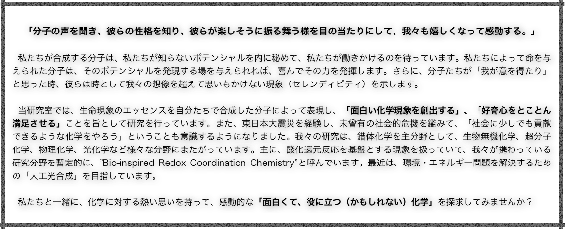 
「分子の声を聞き、彼らの性格を知り、彼らが楽しそうに振る舞う様を目の当たりにして、我々も嬉しくなって感動する。」 

 私たちが合成する分子は、私たちが知らないポテンシャルを内に秘めて、私たちが働きかけるのを待っています。私たちによって命を与えられた分子は、そのポテンシャルを発現する場を与えられれば、喜んでその力を発揮します。さらに、分子たちが「我が意を得たり」と思った時、彼らは時として我々の想像を超えて思いもかけない現象（セレンディピティ）を示します。 

 当研究室では、生命現象のエッセンスを自分たちで合成した分子によって表現し、「面白い化学現象を創出する」、「好奇心をとことん満足させる」ことを旨として研究を行っています。また、東日本大震災を経験し、未曾有の社会的危機を鑑みて、「社会に少しでも貢献できるような化学をやろう」ということも意識するようになりました。我々の研究は、錯体化学を主分野として、生物無機化学、超分子化学、物理化学、光化学など様々な分野にまたがっています。主に、酸化還元反応を基盤とする現象を扱っていて、我々が携わっている研究分野を暫定的に、”Bio-inspired Redox Coordination Chemistry”と呼んでいます。最近は、環境・エネルギー問題を解決するための「人工光合成」を目指しています。 

  私たちと一緒に、化学に対する熱い思いを持って、感動的な「面白くて、役に立つ（かもしれない）化学」を探求してみませんか？ 